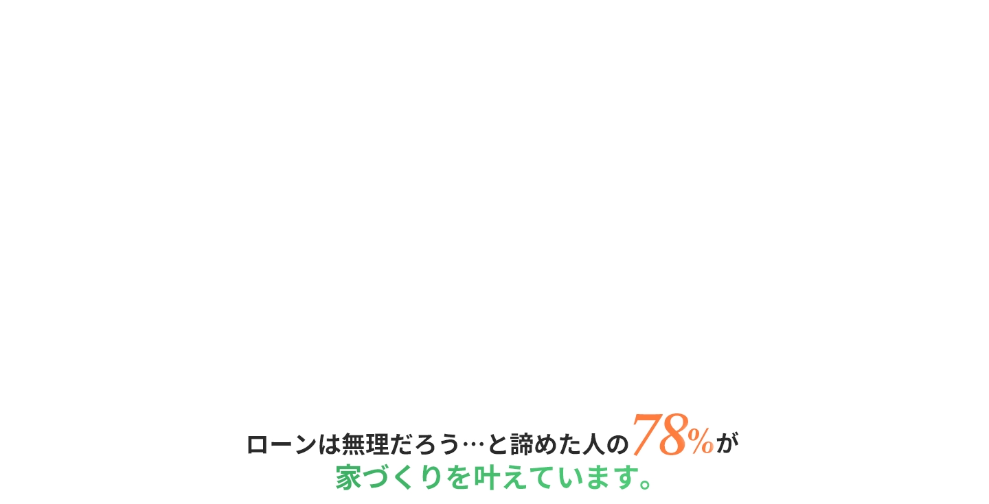 ローンは無理だろう･･･と諦めた人の78%が家づくりを叶えています。